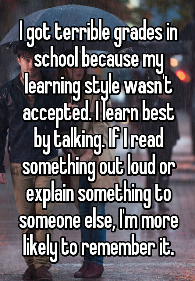 I got terrible grades in school because my learning style wasn't accepted. I learn best by talking. If I read something out loud or explain something to someone else, I'm more likely to remember it.