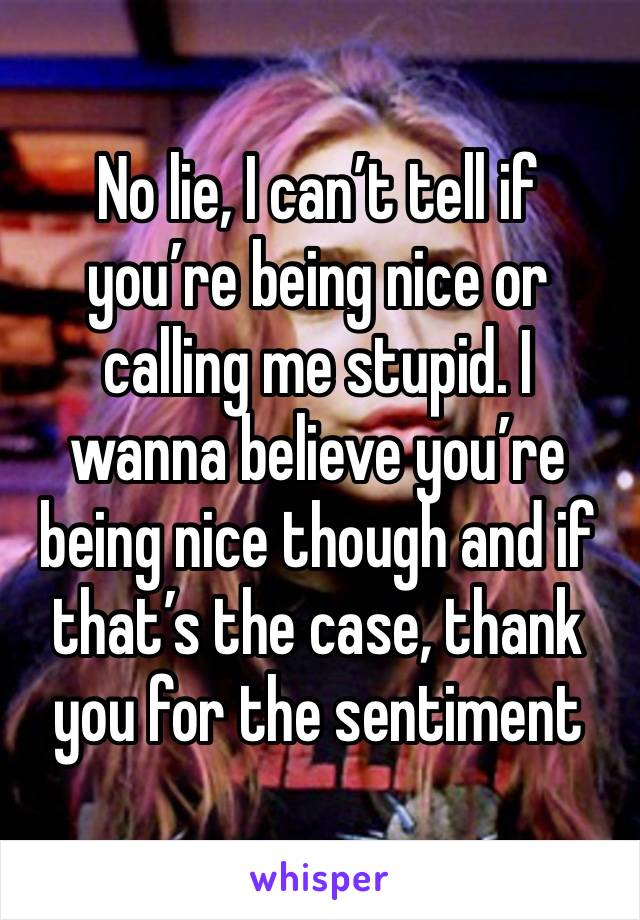 No lie, I can’t tell if you’re being nice or calling me stupid. I wanna believe you’re being nice though and if that’s the case, thank you for the sentiment