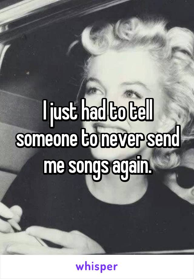 I just had to tell someone to never send me songs again.