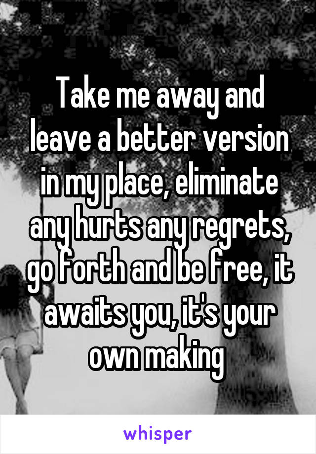 Take me away and leave a better version in my place, eliminate any hurts any regrets, go forth and be free, it awaits you, it's your own making 