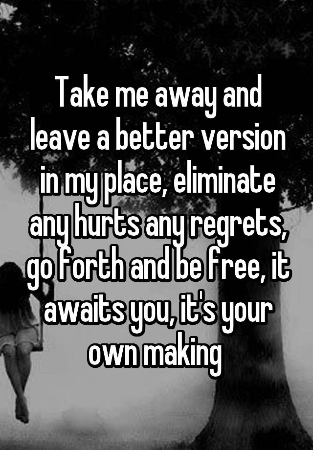 Take me away and leave a better version in my place, eliminate any hurts any regrets, go forth and be free, it awaits you, it's your own making 