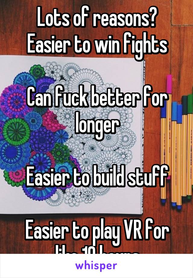 Lots of reasons?
Easier to win fights

Can fuck better for longer

Easier to build stuff

Easier to play VR for like 10 hours