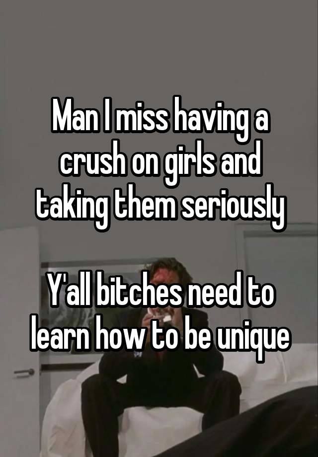 Man I miss having a crush on girls and taking them seriously

Y'all bitches need to learn how to be unique