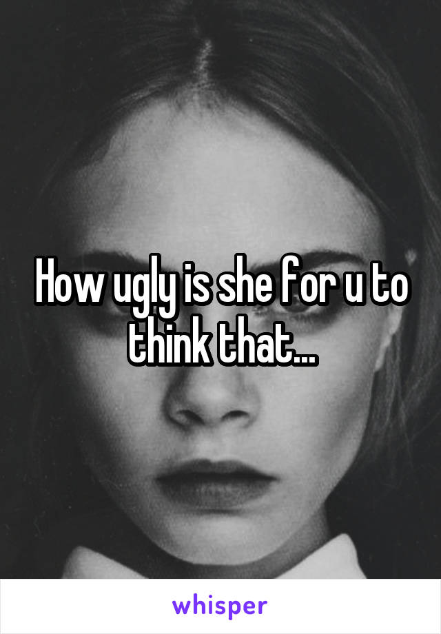 How ugly is she for u to think that...