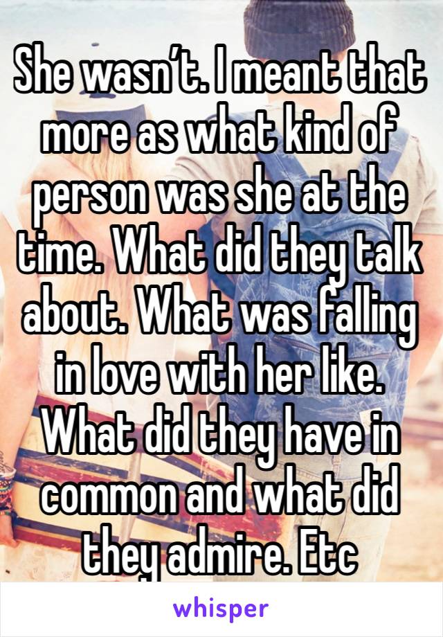 She wasn’t. I meant that more as what kind of person was she at the time. What did they talk about. What was falling in love with her like. What did they have in common and what did they admire. Etc