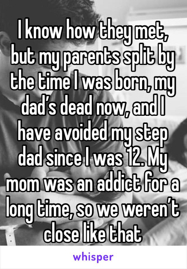 I know how they met, but my parents split by the time I was born, my dad’s dead now, and I have avoided my step dad since I was 12. My mom was an addict for a long time, so we weren’t close like that