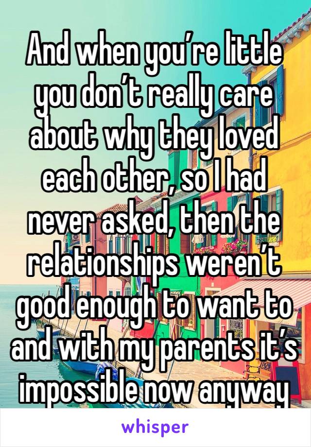 And when you’re little you don’t really care about why they loved each other, so I had never asked, then the relationships weren’t good enough to want to and with my parents it’s impossible now anyway