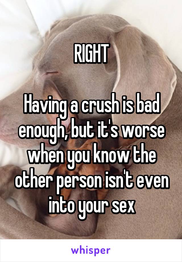 RIGHT

Having a crush is bad enough, but it's worse when you know the other person isn't even into your sex