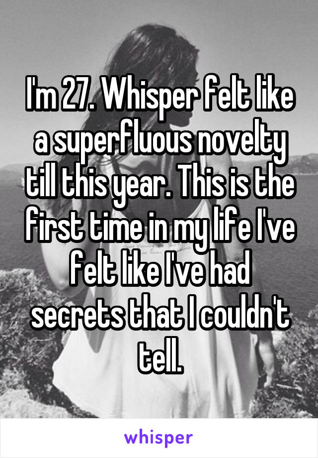 I'm 27. Whisper felt like a superfluous novelty till this year. This is the first time in my life I've felt like I've had secrets that I couldn't tell.