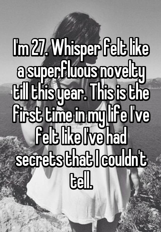 I'm 27. Whisper felt like a superfluous novelty till this year. This is the first time in my life I've felt like I've had secrets that I couldn't tell.