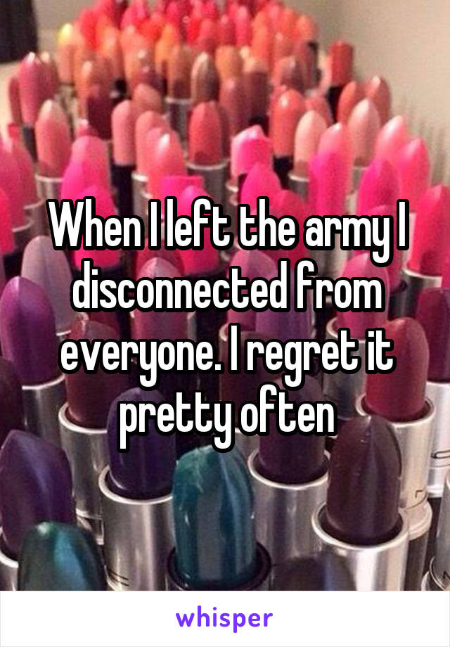 When I left the army I disconnected from everyone. I regret it pretty often