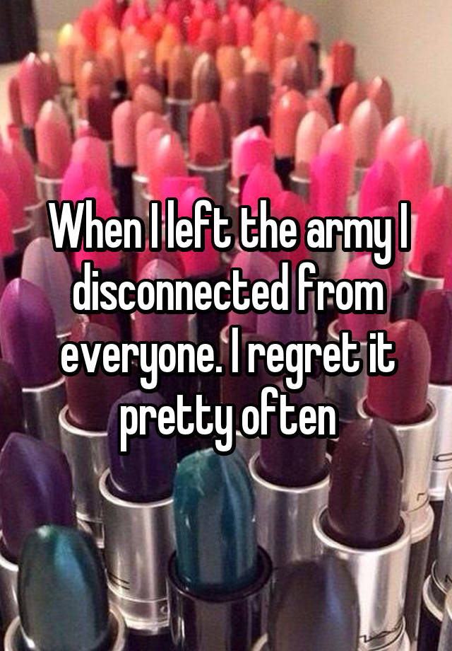 When I left the army I disconnected from everyone. I regret it pretty often