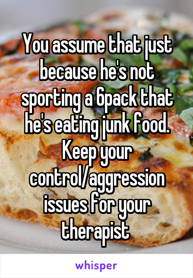 You assume that just because he's not sporting a 6pack that he's eating junk food. Keep your control/aggression issues for your therapist 