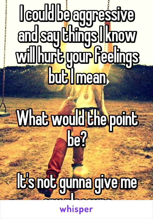 I could be aggressive and say things I know will hurt your feelings but I mean

What would the point be?

It's not gunna give me any pleasure