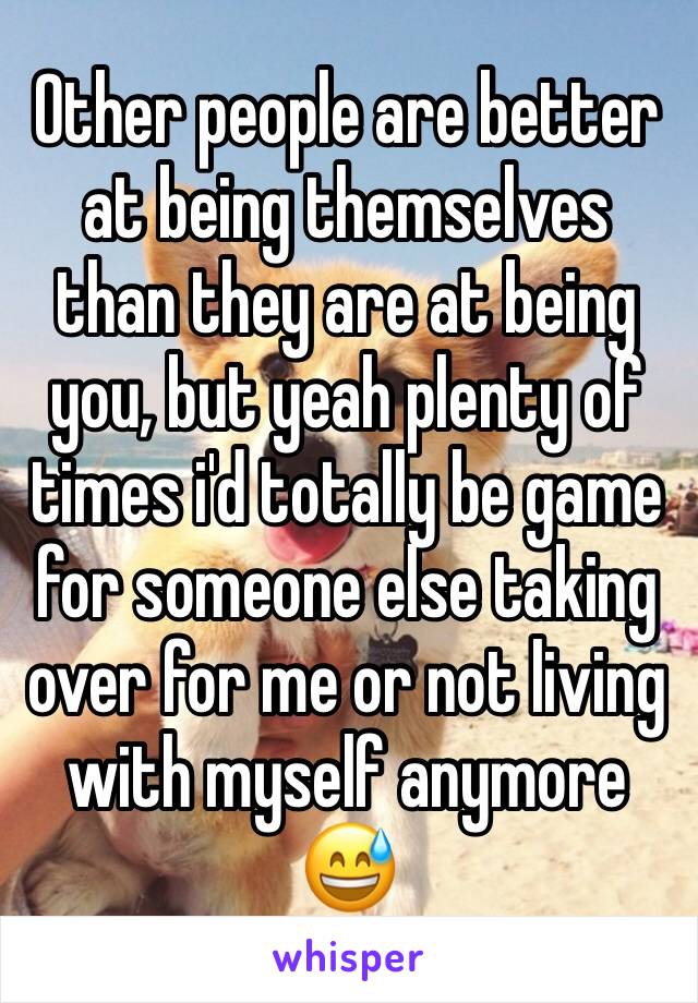 Other people are better at being themselves than they are at being you, but yeah plenty of times i'd totally be game for someone else taking over for me or not living with myself anymore 😅