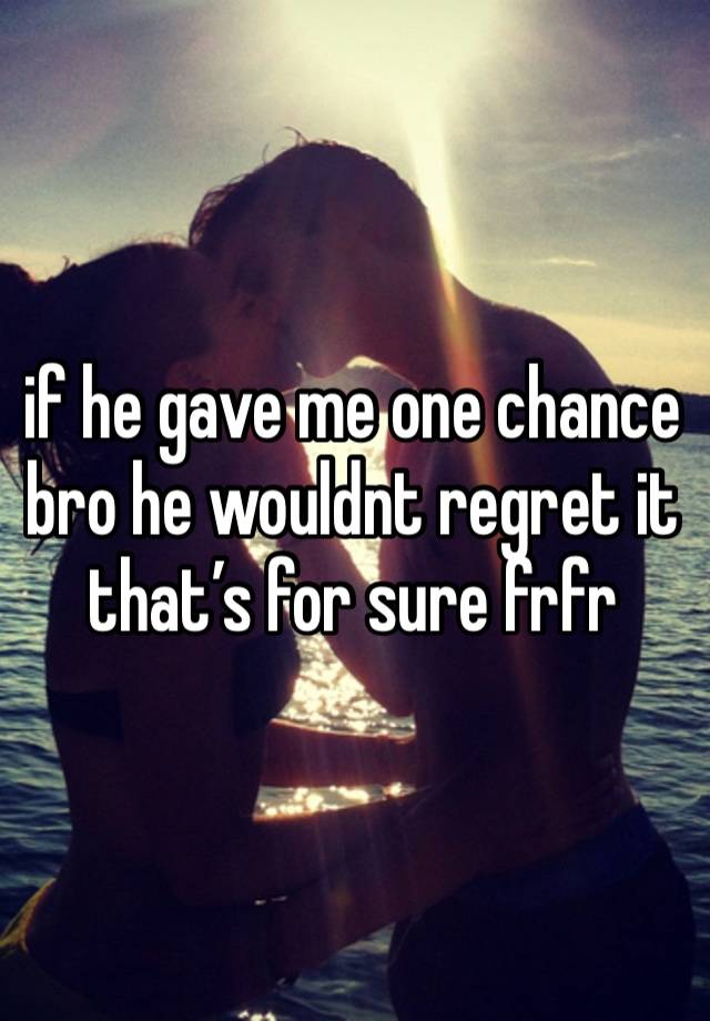 if he gave me one chance bro he wouldnt regret it that’s for sure frfr