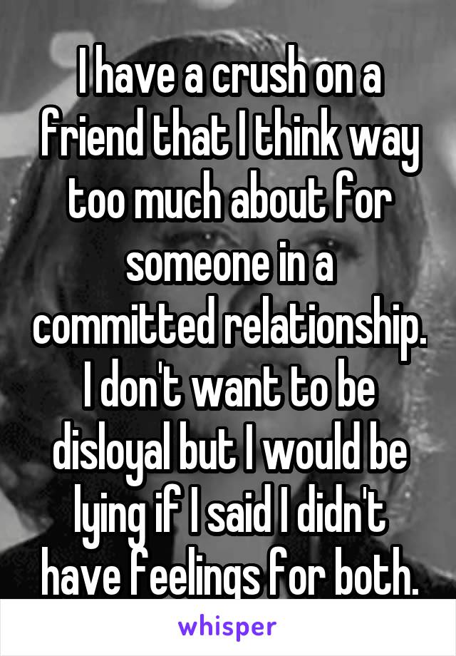 I have a crush on a friend that I think way too much about for someone in a committed relationship. I don't want to be disloyal but I would be lying if I said I didn't have feelings for both.