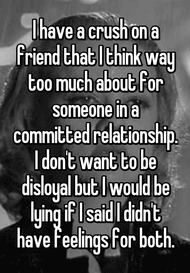 I have a crush on a friend that I think way too much about for someone in a committed relationship. I don't want to be disloyal but I would be lying if I said I didn't have feelings for both.