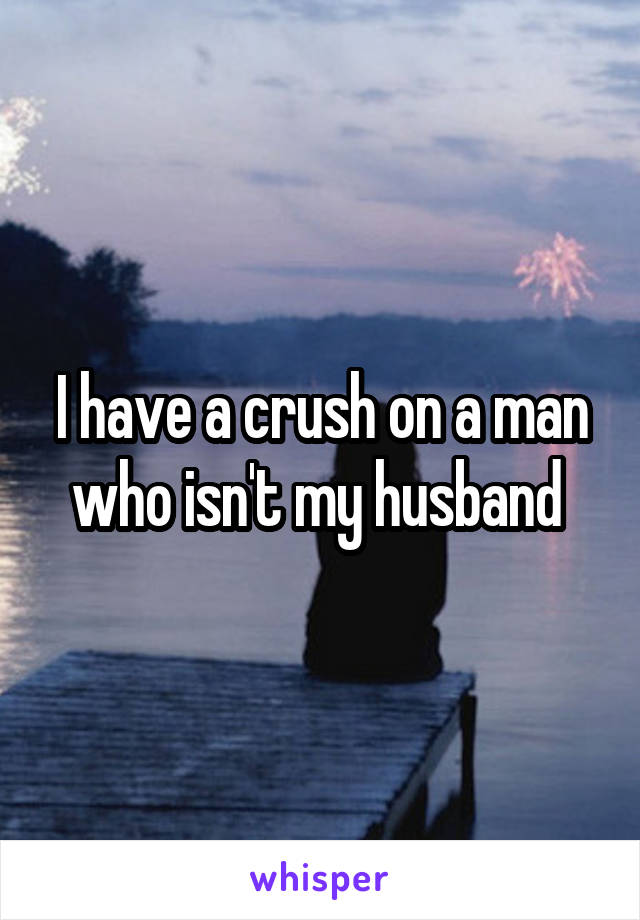 I have a crush on a man who isn't my husband 