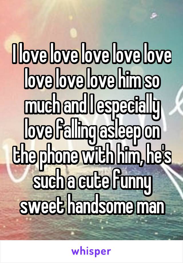 I love love love love love love love love him so much and I especially love falling asleep on the phone with him, he's such a cute funny sweet handsome man