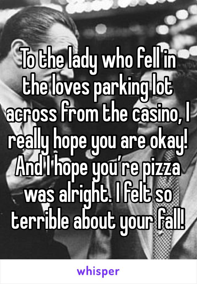 To the lady who fell in the loves parking lot across from the casino, I really hope you are okay! And I hope you’re pizza was alright. I felt so terrible about your fall! 