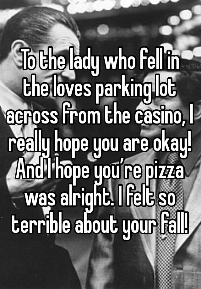 To the lady who fell in the loves parking lot across from the casino, I really hope you are okay! And I hope you’re pizza was alright. I felt so terrible about your fall! 