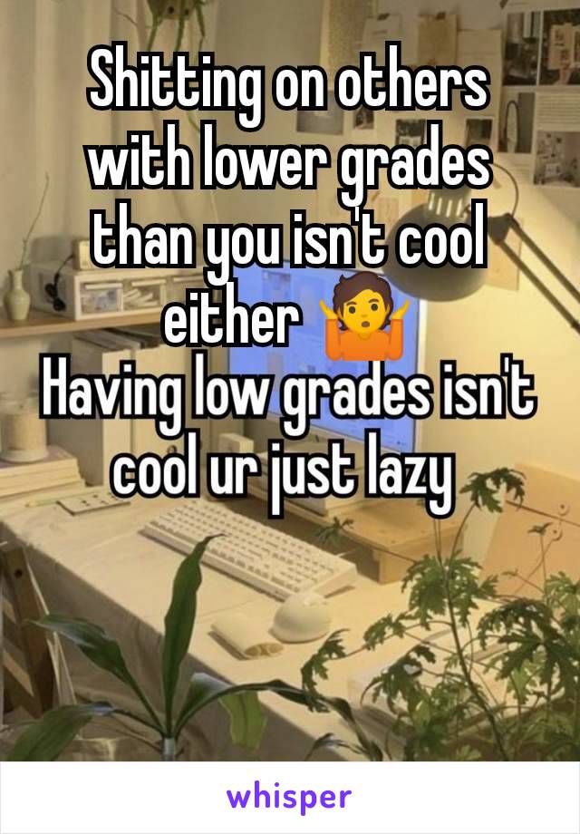 Shitting on others with lower grades than you isn't cool either 🤷