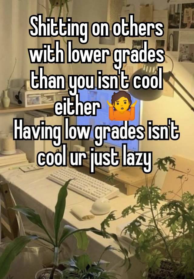 Shitting on others with lower grades than you isn't cool either 🤷