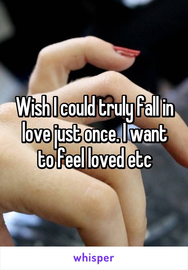 Wish I could truly fall in love just once. I want to feel loved etc