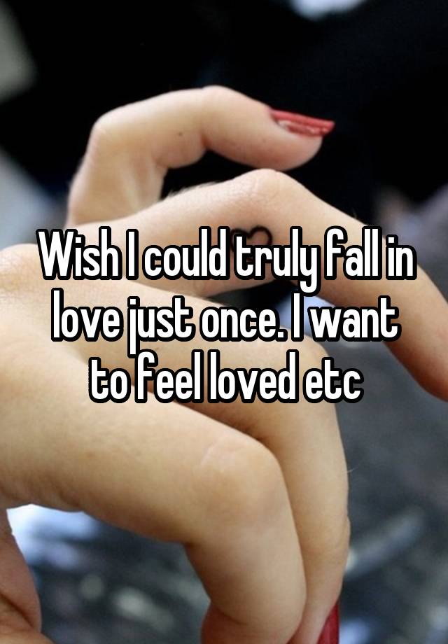 Wish I could truly fall in love just once. I want to feel loved etc