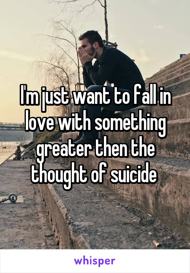 I'm just want to fall in love with something greater then the thought of suicide 