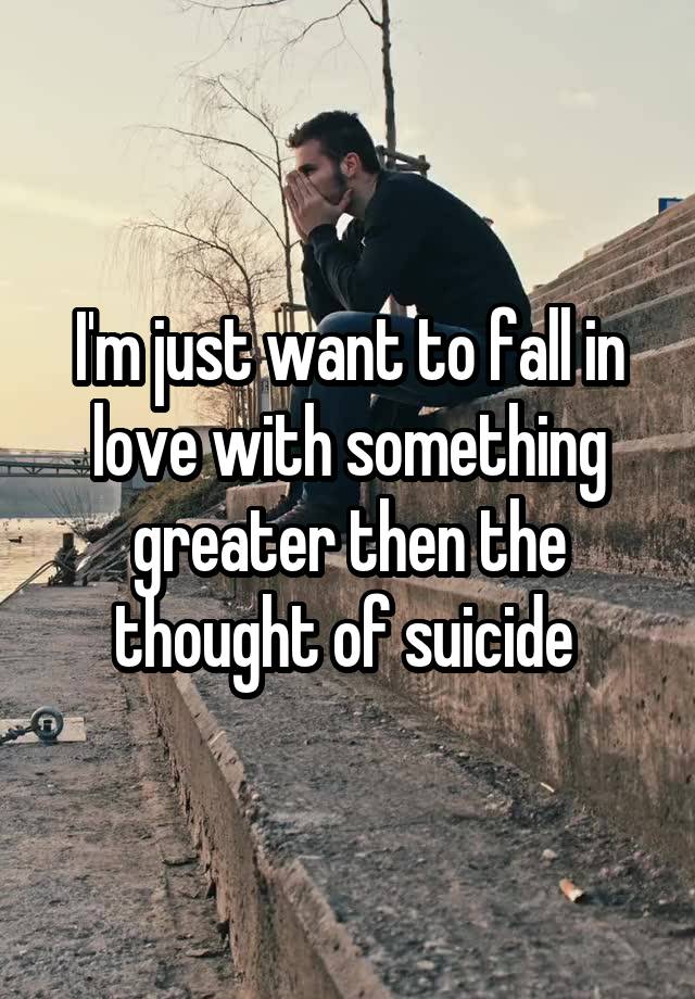 I'm just want to fall in love with something greater then the thought of suicide 