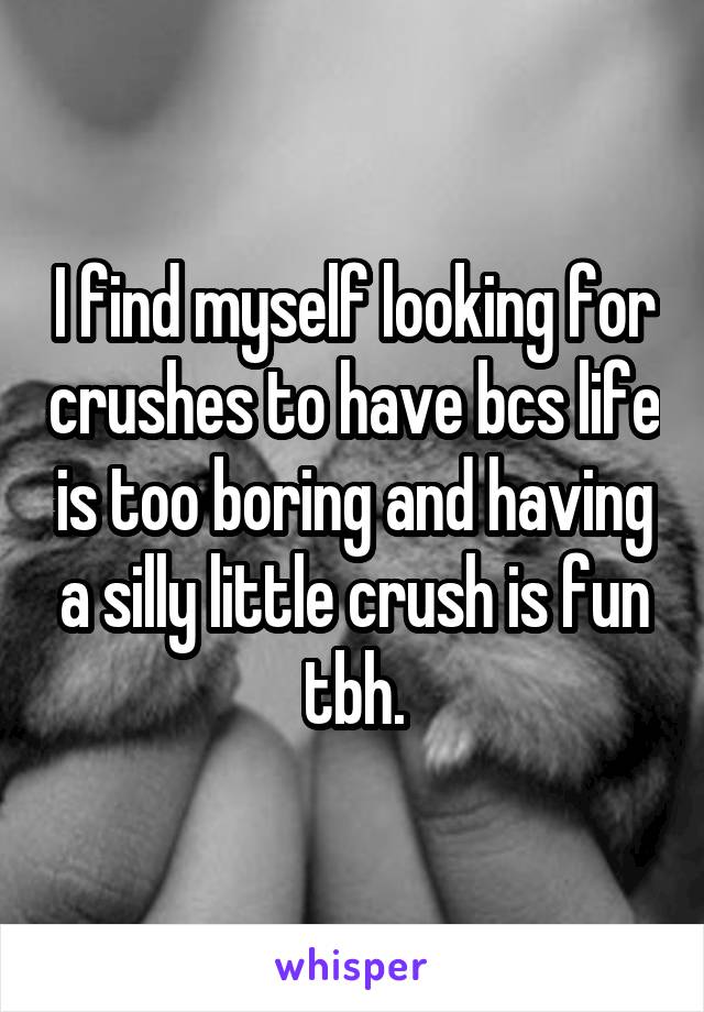 I find myself looking for crushes to have bcs life is too boring and having a silly little crush is fun tbh.