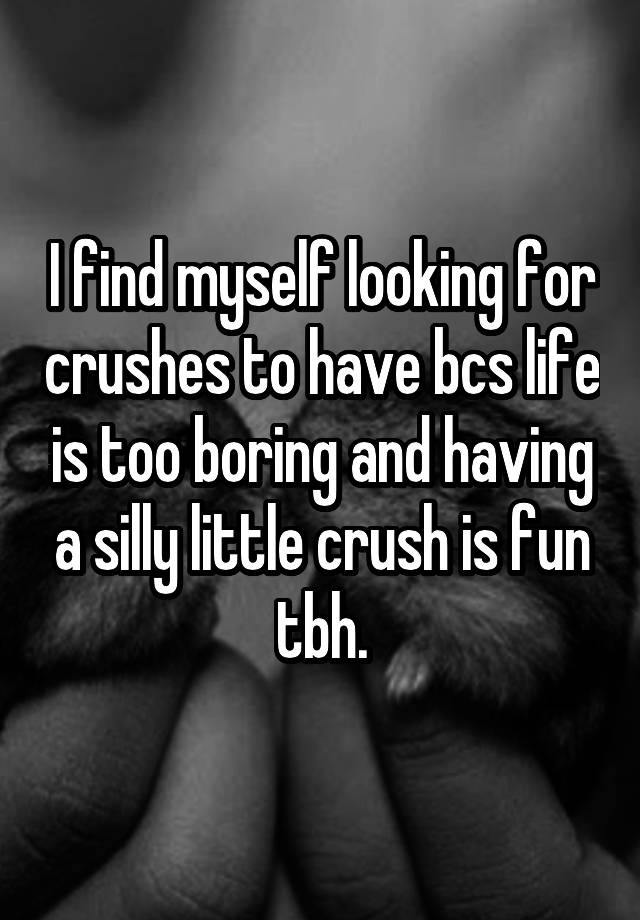 I find myself looking for crushes to have bcs life is too boring and having a silly little crush is fun tbh.