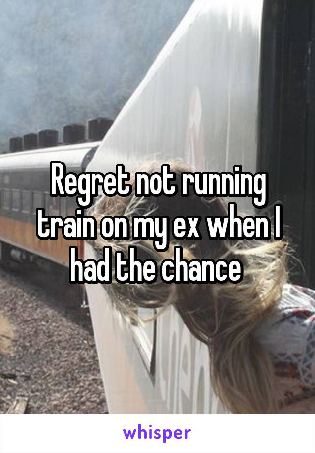 Regret not running train on my ex when I had the chance 