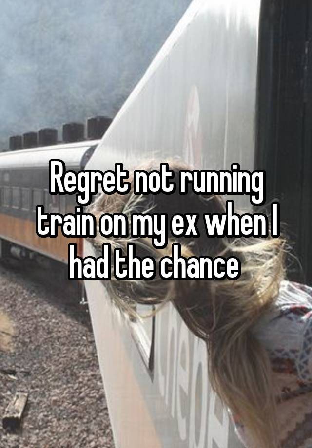 Regret not running train on my ex when I had the chance 