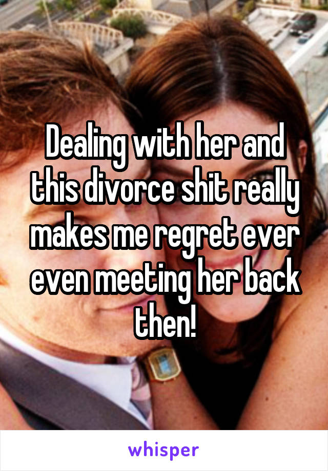 Dealing with her and this divorce shit really makes me regret ever even meeting her back then!