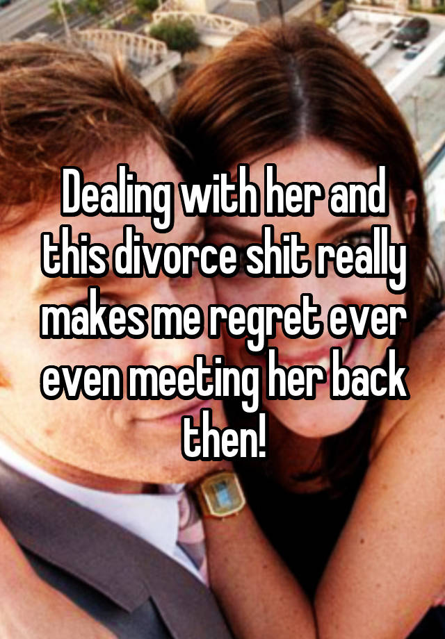 Dealing with her and this divorce shit really makes me regret ever even meeting her back then!