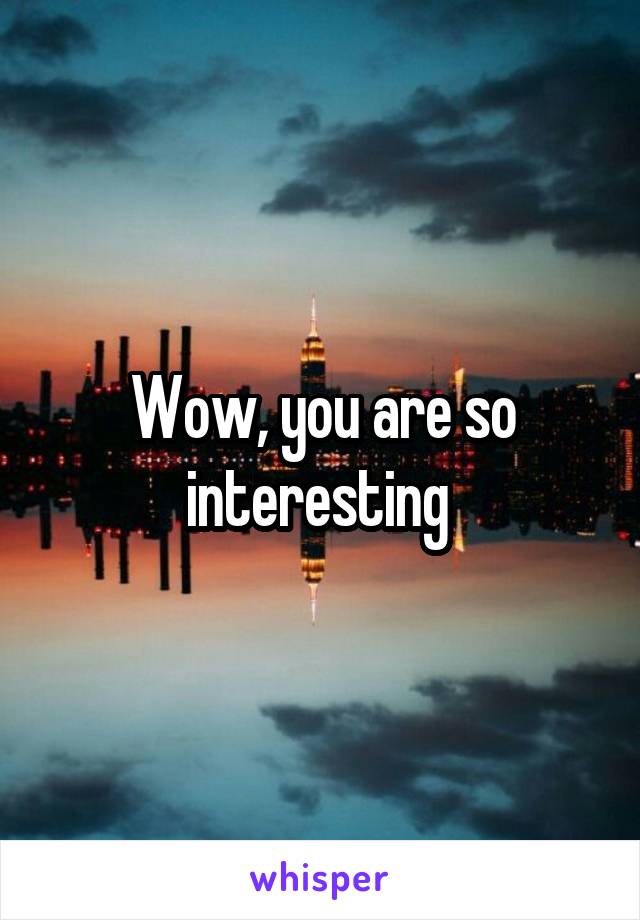 Wow, you are so interesting 