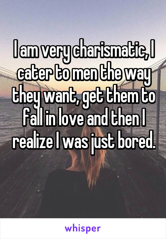 I am very charismatic, I cater to men the way they want, get them to fall in love and then I realize I was just bored. 
