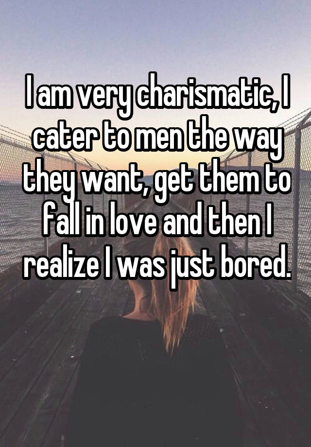 I am very charismatic, I cater to men the way they want, get them to fall in love and then I realize I was just bored. 
