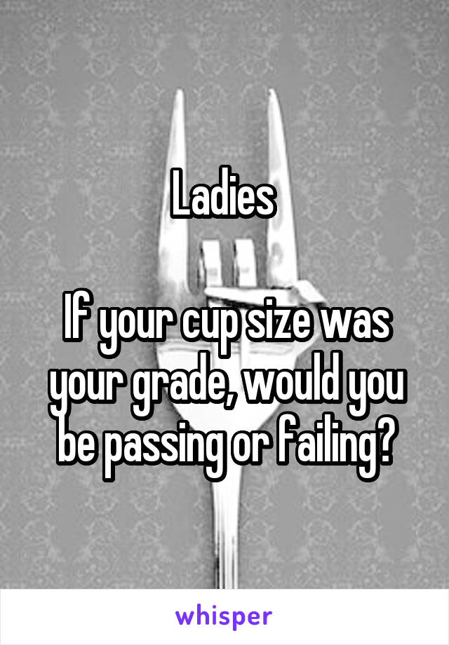 Ladies 

If your cup size was your grade, would you be passing or failing?