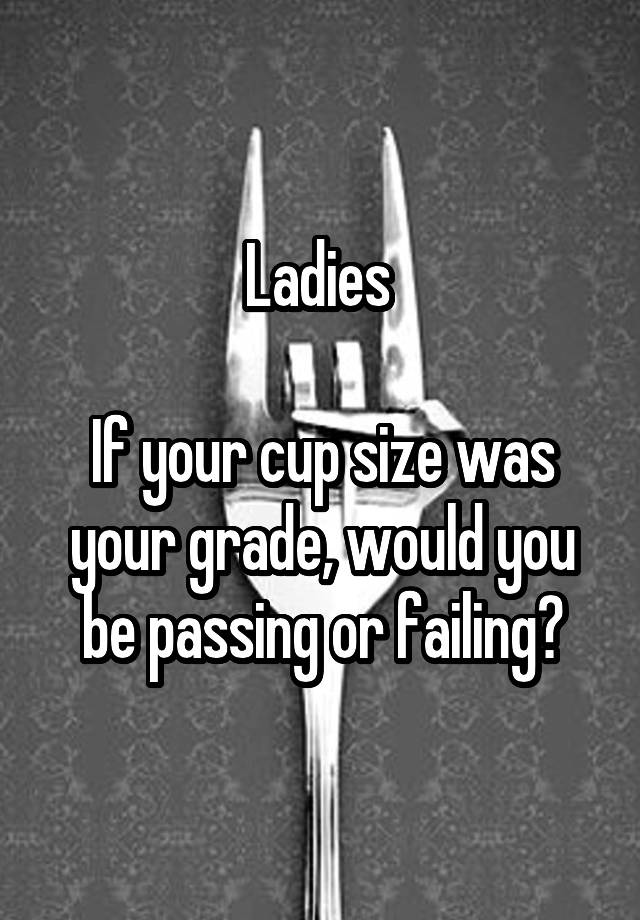 Ladies 

If your cup size was your grade, would you be passing or failing?