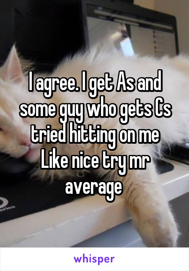 I agree. I get As and some guy who gets Cs tried hitting on me
Like nice try mr average 