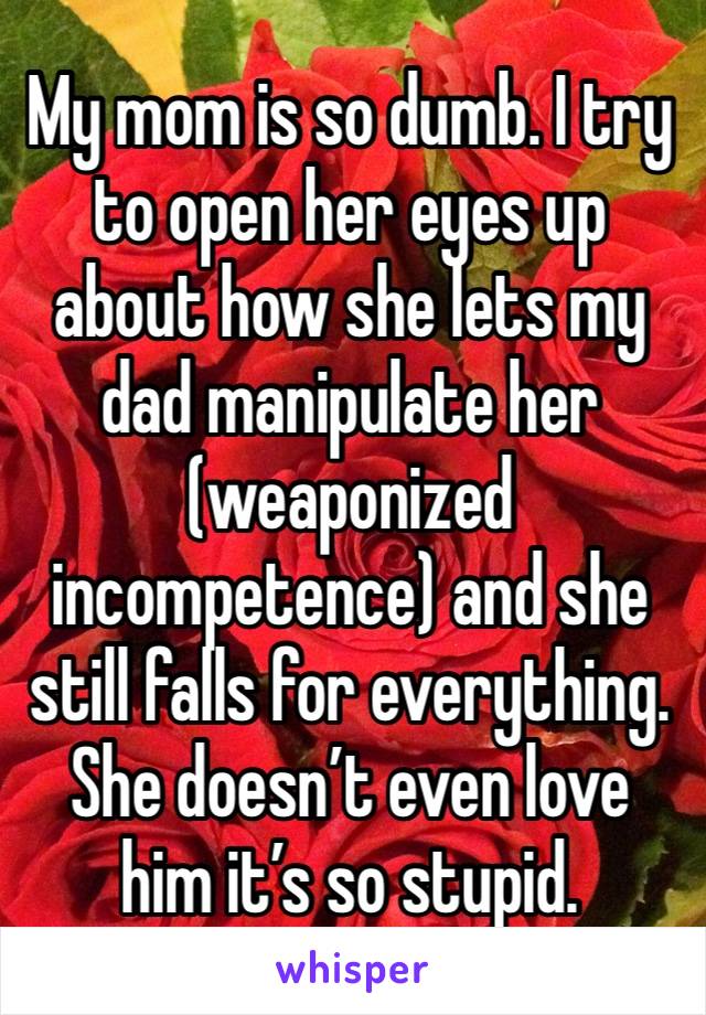 My mom is so dumb. I try to open her eyes up about how she lets my dad manipulate her (weaponized incompetence) and she still falls for everything. She doesn’t even love him it’s so stupid. 