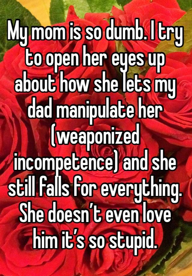 My mom is so dumb. I try to open her eyes up about how she lets my dad manipulate her (weaponized incompetence) and she still falls for everything. She doesn’t even love him it’s so stupid. 