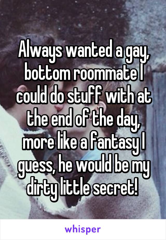 Always wanted a gay, bottom roommate I could do stuff with at the end of the day, more like a fantasy I guess, he would be my dirty little secret! 