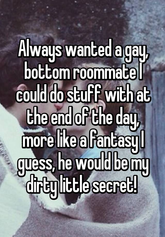 Always wanted a gay, bottom roommate I could do stuff with at the end of the day, more like a fantasy I guess, he would be my dirty little secret! 