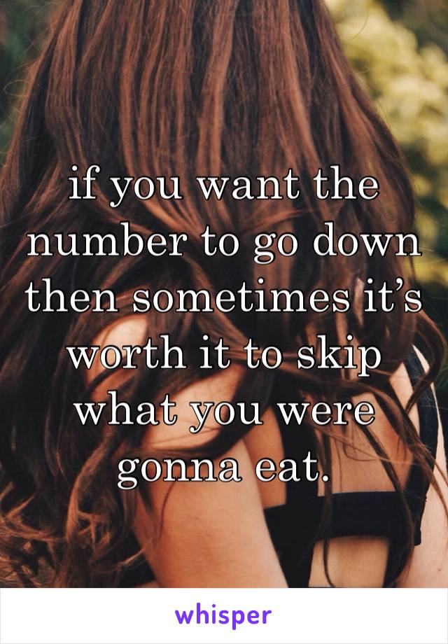 if you want the number to go down then sometimes it’s worth it to skip what you were gonna eat. 