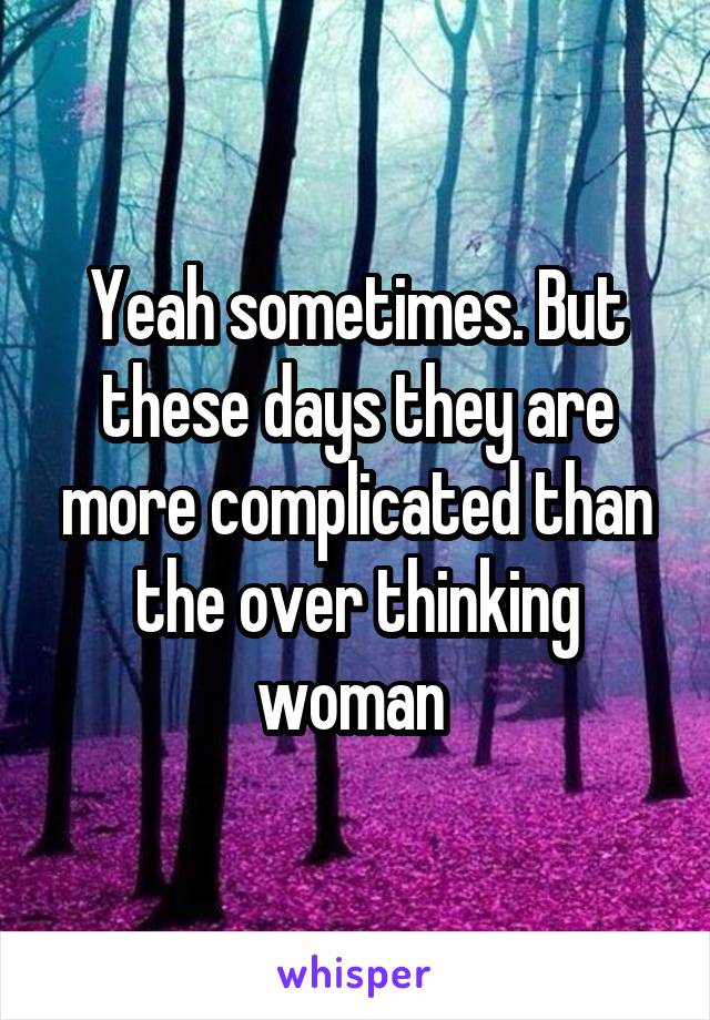 Yeah sometimes. But these days they are more complicated than the over thinking woman 